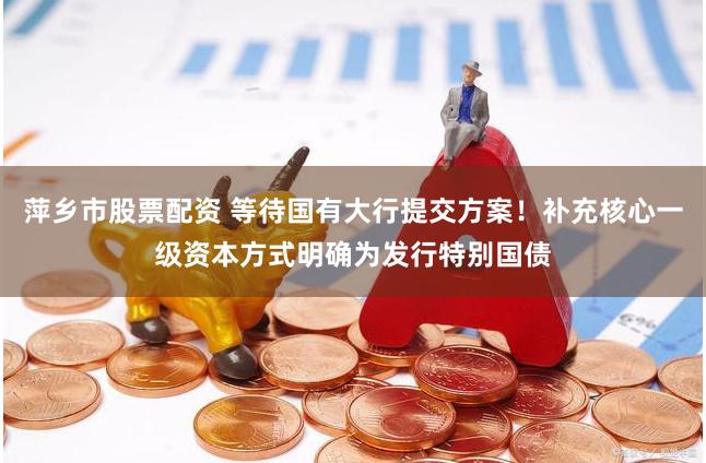 萍乡市股票配资 等待国有大行提交方案！补充核心一级资本方式明确为发行特别国债