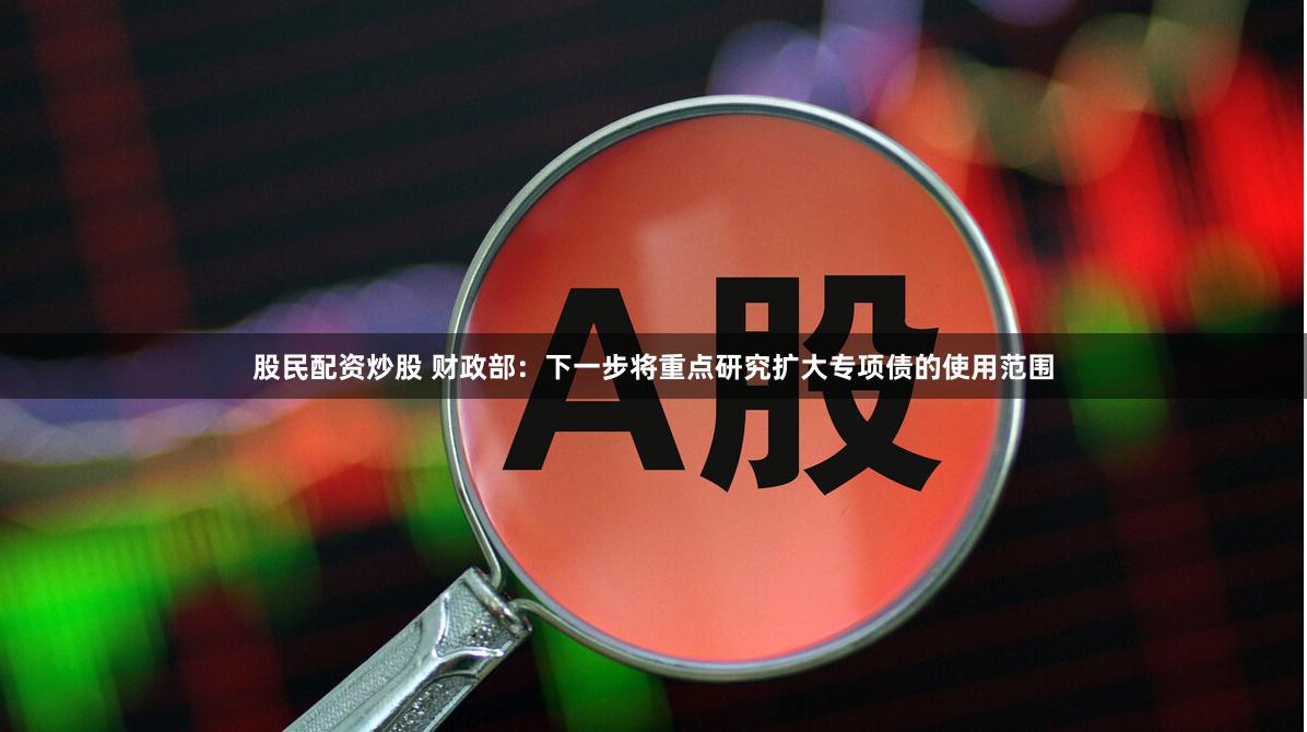 股民配资炒股 财政部：下一步将重点研究扩大专项债的使用范围