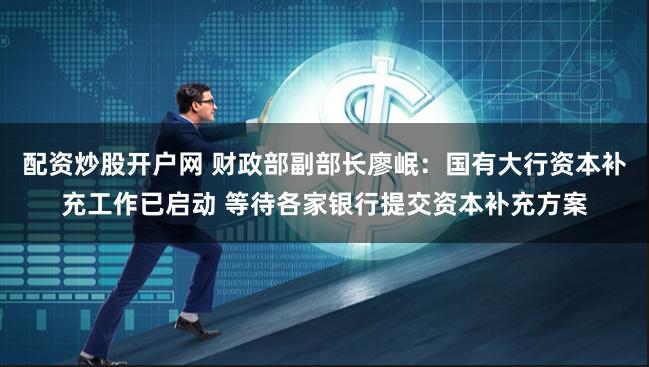 配资炒股开户网 财政部副部长廖岷：国有大行资本补充工作已启动 等待各家银行提交资本补充方案