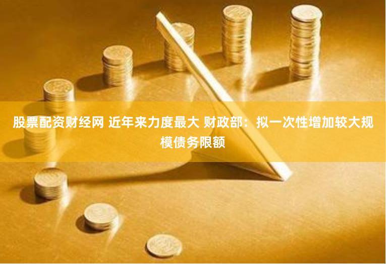 股票配资财经网 近年来力度最大 财政部：拟一次性增加较大规模债务限额