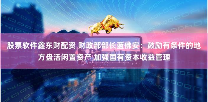 股票软件鑫东财配资 财政部部长蓝佛安：鼓励有条件的地方盘活闲置资产 加强国有资本收益管理