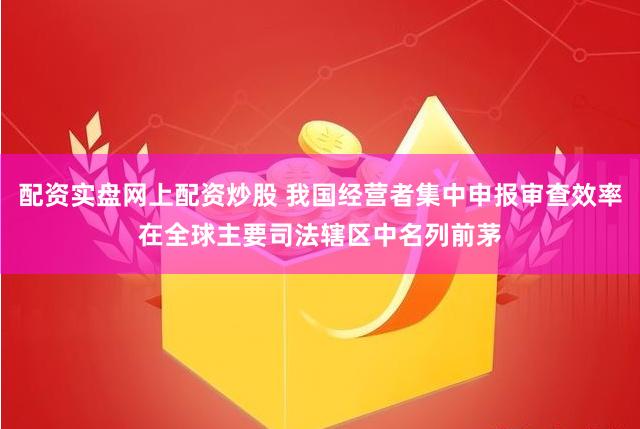 配资实盘网上配资炒股 我国经营者集中申报审查效率在全球主要司法辖区中名列前茅