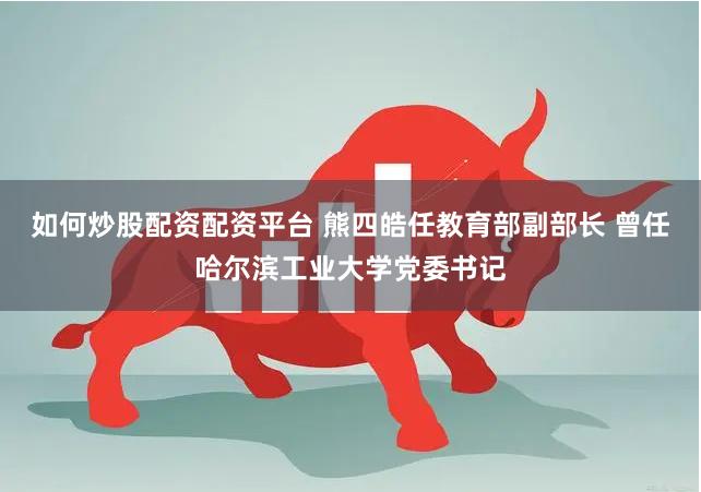 如何炒股配资配资平台 熊四皓任教育部副部长 曾任哈尔滨工业大学党委书记