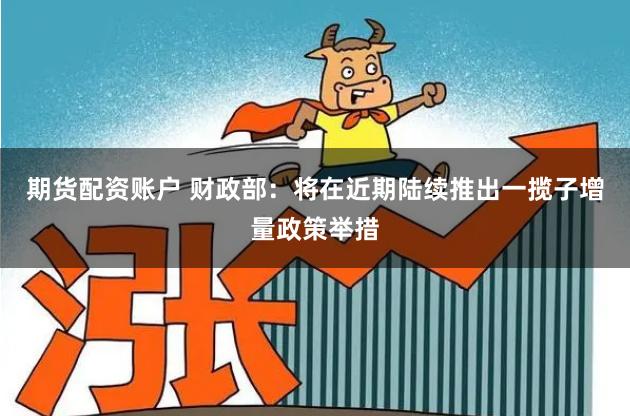 期货配资账户 财政部：将在近期陆续推出一揽子增量政策举措