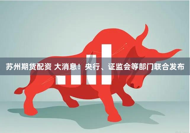 苏州期货配资 大消息！央行、证监会等部门联合发布