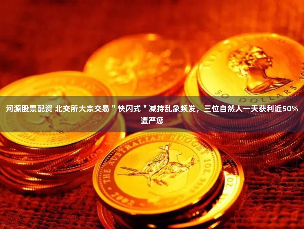 河源股票配资 北交所大宗交易＂快闪式＂减持乱象频发，三位自然人一天获利近50%遭严惩