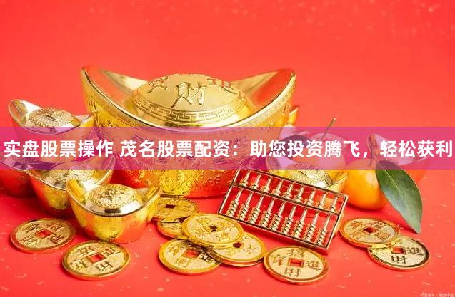 实盘股票操作 茂名股票配资：助您投资腾飞，轻松获利