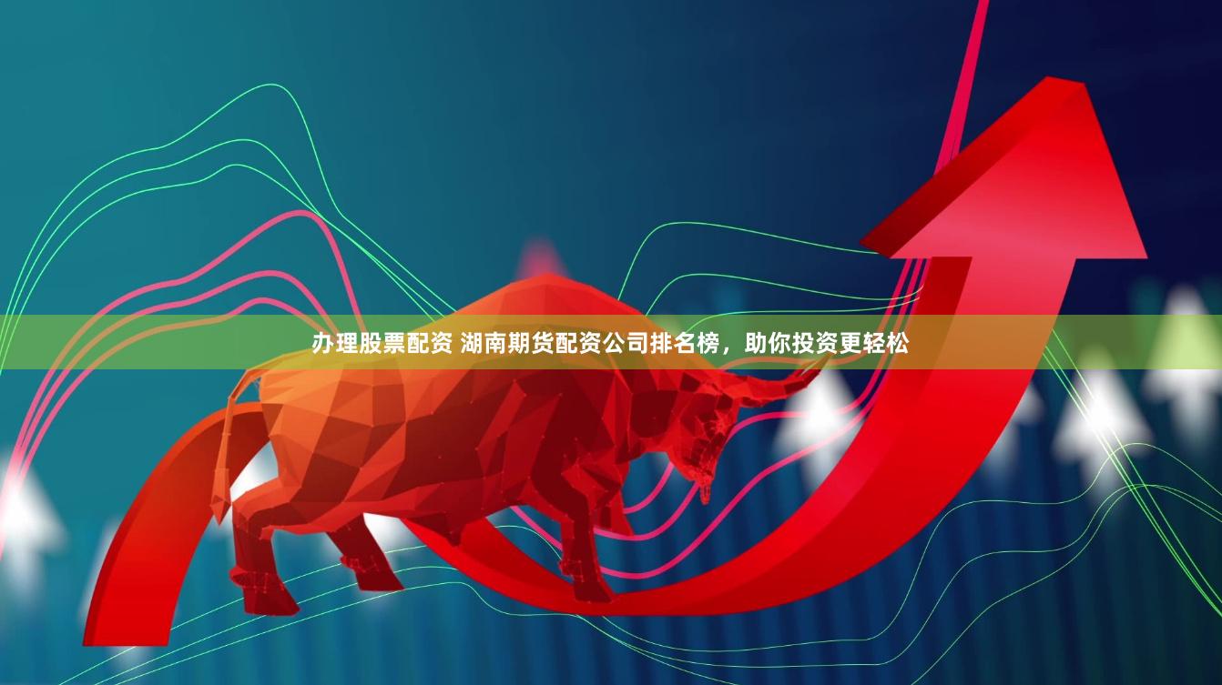 办理股票配资 湖南期货配资公司排名榜，助你投资更轻松