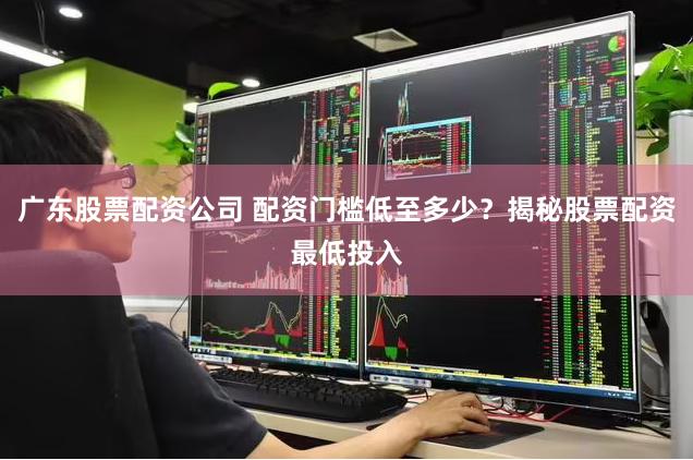 广东股票配资公司 配资门槛低至多少？揭秘股票配资最低投入