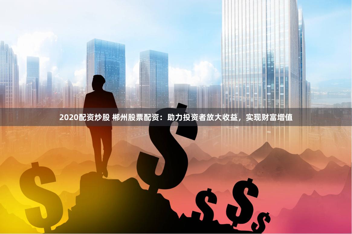 2020配资炒股 郴州股票配资：助力投资者放大收益，实现财富增值
