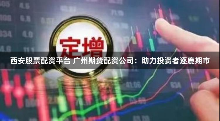 西安股票配资平台 广州期货配资公司：助力投资者逐鹿期市