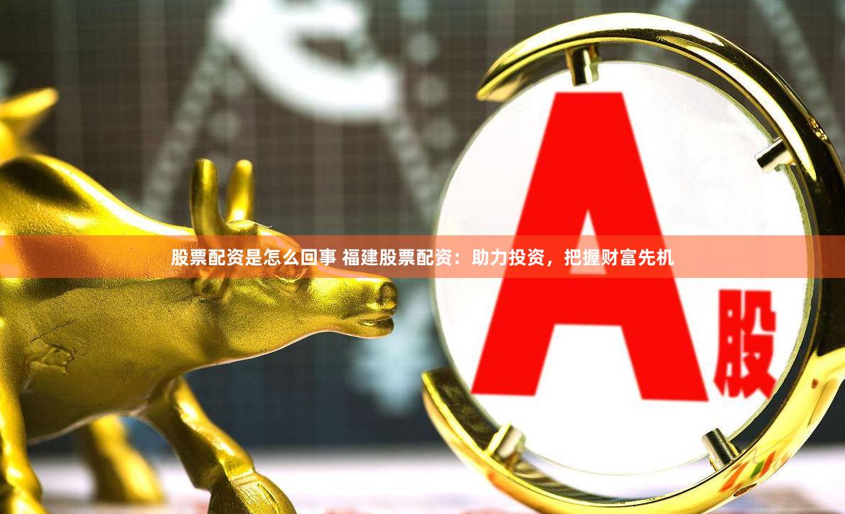 股票配资是怎么回事 福建股票配资：助力投资，把握财富先机