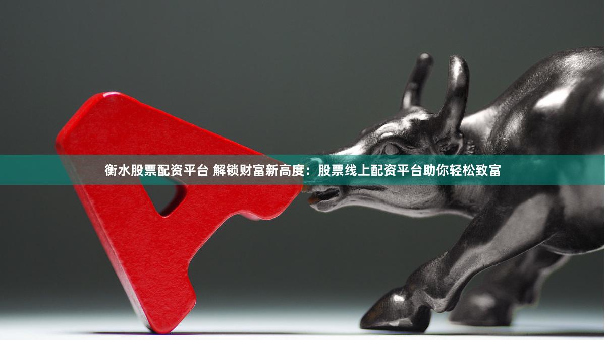 衡水股票配资平台 解锁财富新高度：股票线上配资平台助你轻松致富