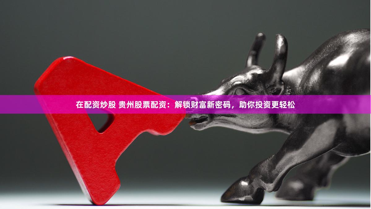 在配资炒股 贵州股票配资：解锁财富新密码，助你投资更轻松