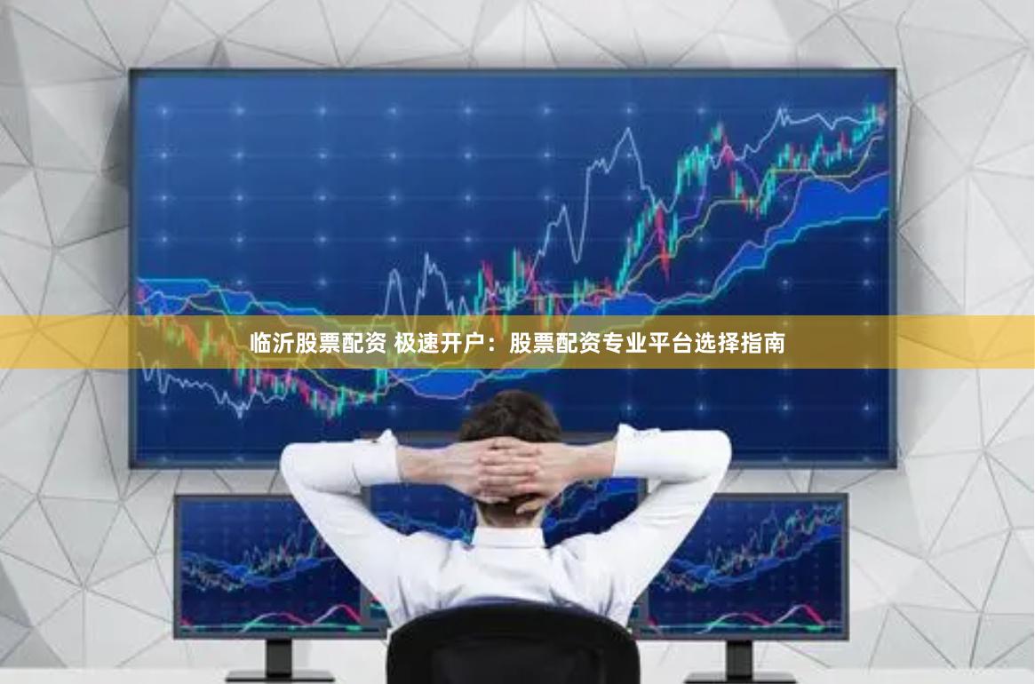 临沂股票配资 极速开户：股票配资专业平台选择指南