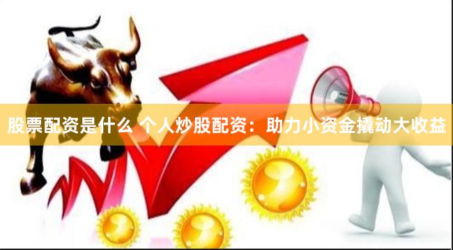 股票配资是什么 个人炒股配资：助力小资金撬动大收益