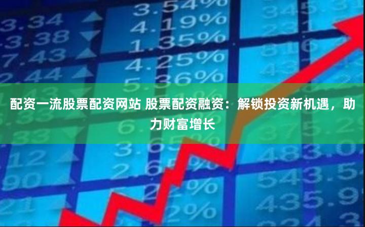 配资一流股票配资网站 股票配资融资：解锁投资新机遇，助力财富增长