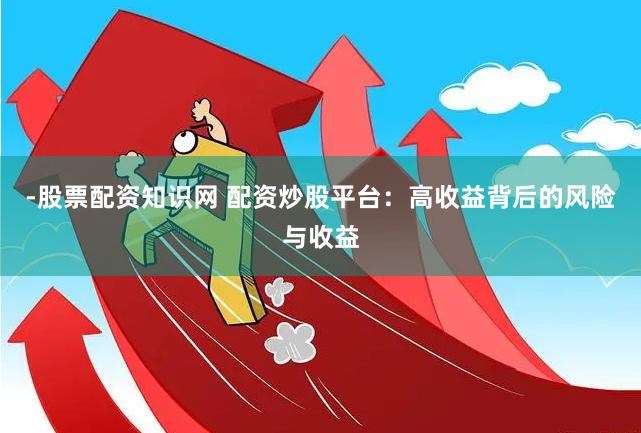 -股票配资知识网 配资炒股平台：高收益背后的风险与收益