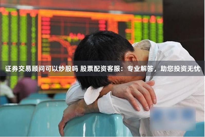 证券交易顾问可以炒股吗 股票配资客服：专业解答，助您投资无忧