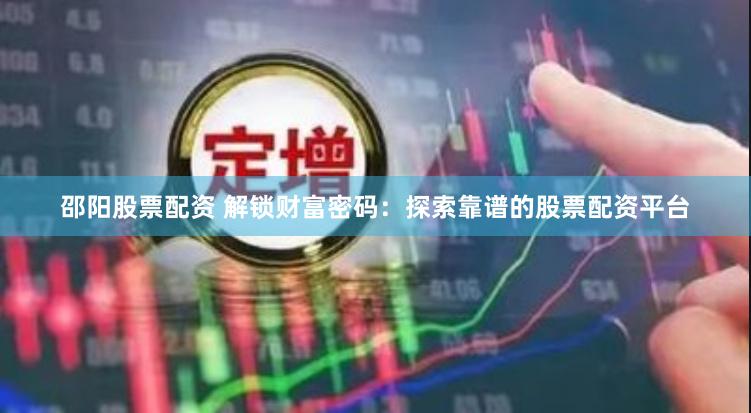邵阳股票配资 解锁财富密码：探索靠谱的股票配资平台