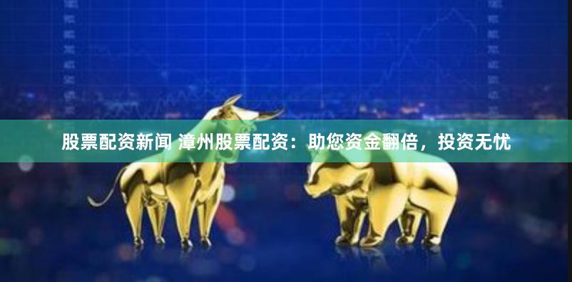 股票配资新闻 漳州股票配资：助您资金翻倍，投资无忧