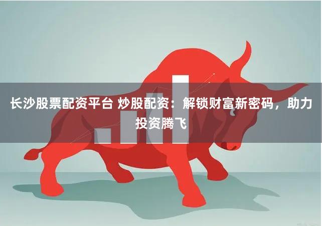 长沙股票配资平台 炒股配资：解锁财富新密码，助力投资腾飞