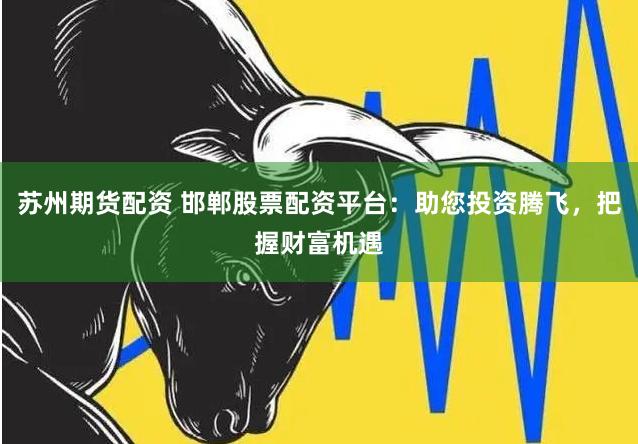 苏州期货配资 邯郸股票配资平台：助您投资腾飞，把握财富机遇